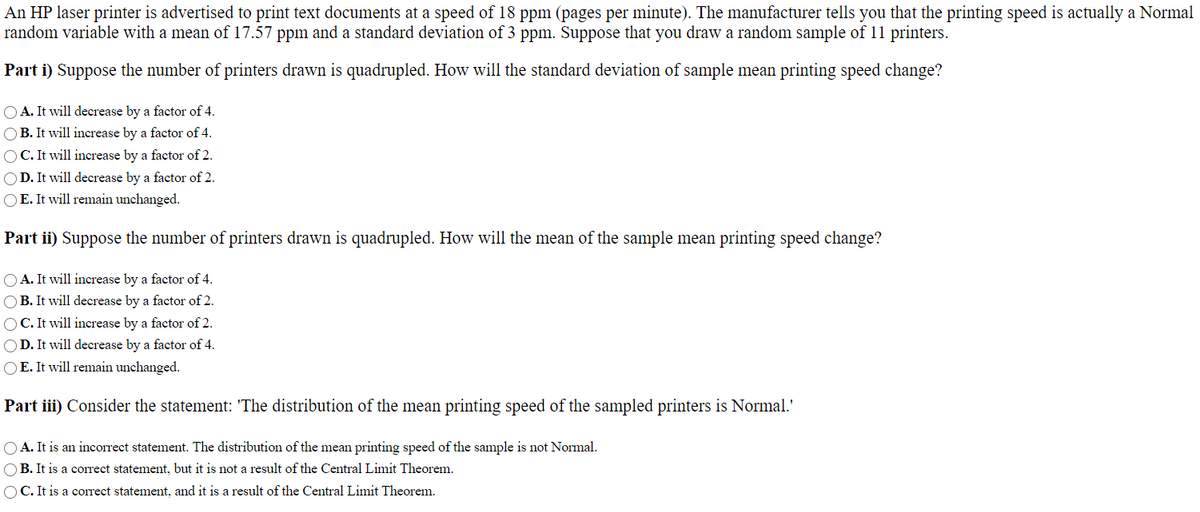 An HP laser printer is advertised to print text documents at a speed of 18 ppm (pages per minute). The manufacturer tells you that the printing speed is actually a Normal
random variable with a mean of 17.57 ppm and a standard deviation of 3 ppm. Suppose that you draw a random sample of 11 printers.
Part i) Suppose the number of printers drawn is quadrupled. How will the standard deviation of sample mean printing speed change?
O A. It will decrease by a factor of 4.
O B. It will increase by a factor of 4.
OC. It will increase by a factor of 2.
OD. It will decrease by a factor of 2.
OE. It will remain unchanged.
Part ii) Suppose the number of printers drawn is quadrupled. How will the mean of the sample mean printing speed change?
O A. It will increase by a factor of 4.
OB. It will decrease by a factor of 2.
OC. It will increase by a factor of 2.
O D. It will decrease by a factor of 4.
OE. It will remain unchanged.
Part iii) Consider the statement: 'The distribution of the mean printing speed of the sampled printers is Normal.'
OA. It is an incorrect statement. The distribution of the mean printing speed of the sample is not Normal.
OB. It is a corect statement, but it is not a result of the Central Limit Theorem.
OC. It is a corect statement, and it is a result of the Central Limit Theorem.
