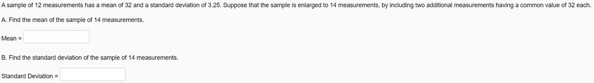 A sample of 12 measurements has a mean of 32 and a standard deviation of 3.25. Suppose that the sample is enlarged to 14 measurements, by including two additional measurements having a common value of 32 each.
A. Find the mean of the sample of 14 measurements.
Mean =
B. Find the standard deviation of the sample of 14 measurements.
Standard Deviation =
