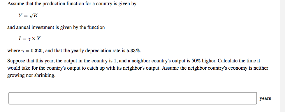 Assume that the production function for a country is given by
Y = √K
and annual investment is given by the function
I = √ × Y
where
0.320, and that the yearly depreciation rate is 5.33%.
Suppose that this year, the output in the country is 1, and a neighbor country's output is 50% higher. Calculate the time it
would take for the country's output to catch up with its neighbor's output. Assume the neighbor country's economy is neither
growing nor shrinking.
years