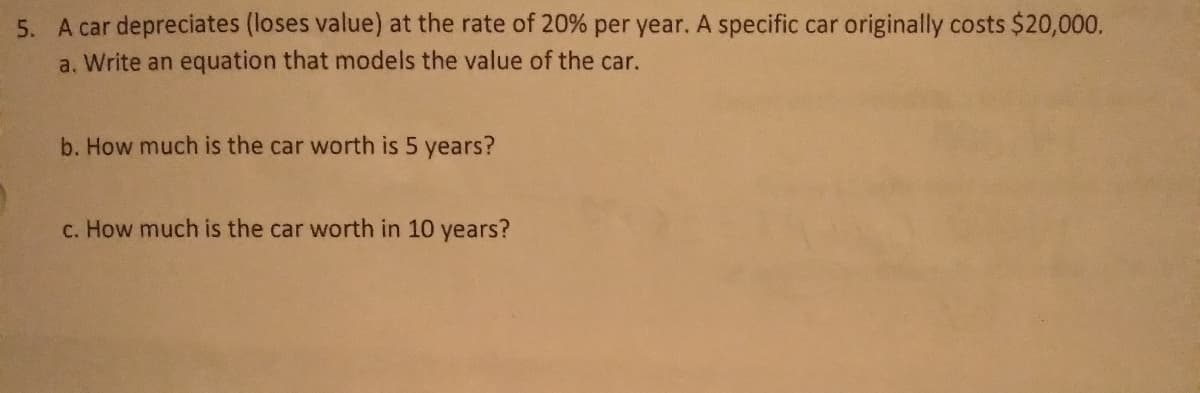 5. A car depreciates (loses value) at the rate of 20% per year. A specific car originally costs $20,000.
a. Write an equation that models the value of the car.
b. How much is the car worth is 5 years?
c. How much is the car worth in 10 years?

