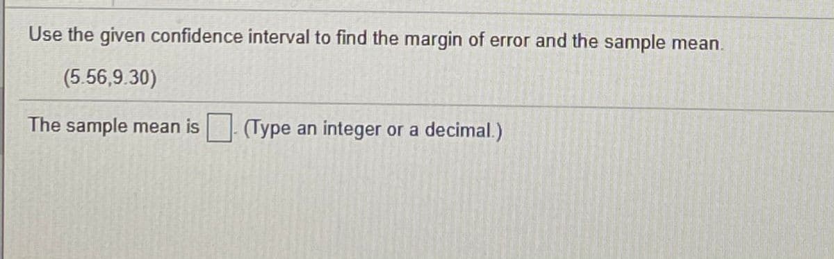 Use the given confidence interval to find the margin of error and the sample mean.
(5.56,9.30)
The sample mean is
(Type an integer or a decimal.)
