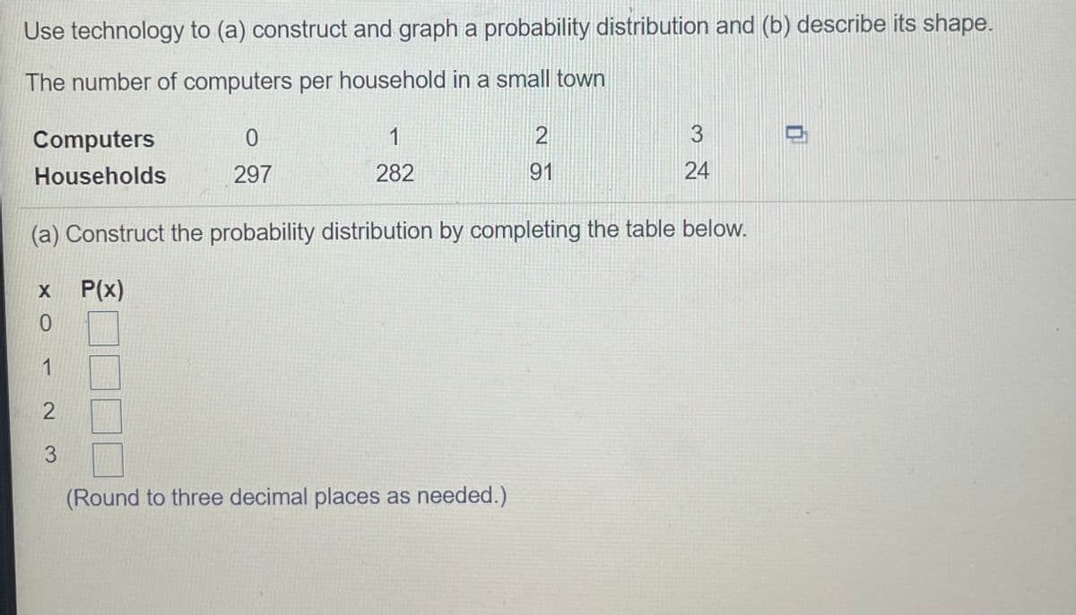 Use technology to (a) construct and graph a probability distribution and (b) describe its shape.
The number of computers per household in a small town
Computers
1
2
Households
297
282
91
24
(a) Construct the probability distribution by completing the table below.
P(x)
0.
1
3.
(Round to three decimal places as needed.)
