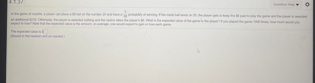 4.1.37
Question Help
1
In the game of roulette, a player can place a $6 bet on the number 20 and have a 28 probability of winning. If the metal ball lands on 20, the player gets to keep the $6 paid to play the game and the player is awarded
an additional $210. Otherwise, the player is awarded nothing and the casino takes the player's $6. What is the expected value of the game to the player? If you played the game 1000 times, how much would you
expect to lose? Note that the expected value is the amount, on average, one would expect to gain or lose each game.
The expected value is $
(Round to the nearest cent as needed.)
