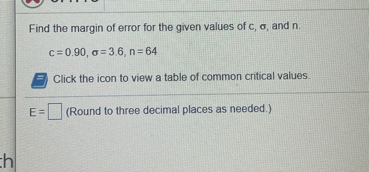 Find the margin of error for the given values of c, o, and n
c = 0.90, o = 3.6, n = 64
Click the icon to view a table of common critical values.
E3=
(Round to three decimal places as needed)
%3D
