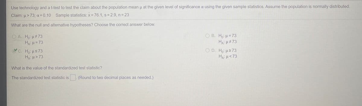 Use technology and a t-test to test the claim about the population mean u at the given level of significance a using the given sample statistics. Assume the population is normally distributed.
Claim: µ > 73; a = 0.10 Sample statistics: x =76.1, s = 2.9, n= 23
What are the null and alternative hypotheses? Choose the correct answer below.
O B. Ho: H =73
Ha: H#73
O A. Ho: u73
HA:H = 73
C. Ho: HS73
HA: H> 73
O D. Ho: 273
HA: H<73
What is the value of the standardized test statistic?
The standardized test statistic is
(Round to two decimal places as needed.)
