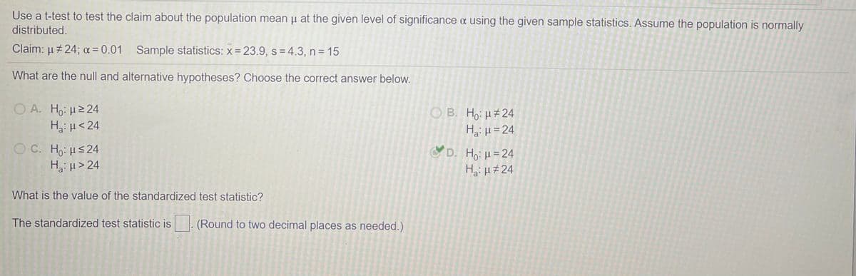 Use a t-test to test the claim about the population mean u at the given level of significance a using the given sample statistics. Assume the population is normally
distributed.
Claim: µ+ 24; a = 0.01 Sample statistics: x = 23.9, s = 4.3, n = 15
What are the null and alternative hypotheses? Choose the correct answer below.
ΟΑ Η. μ> 24
Hai H<24
O B. Ho: H#24
Hg: µ = 24
O C. Ho: Hs24
H,: µ > 24
D. Ho: µ= 24
Hai H#24
What is the value of the standardized test statistic?
The standardized test statistic is
(Round to two decimal places as needed.)
