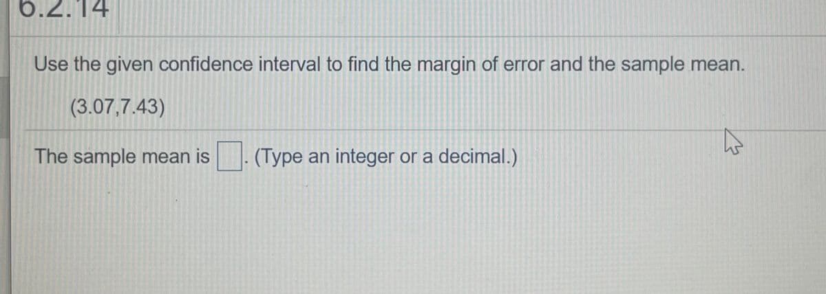 6.2.14
Use the given confidence interval to find the margin of error and the sample mean.
(3.07,7.43)
The sample mean is. (Type an integer or a decimal.)
