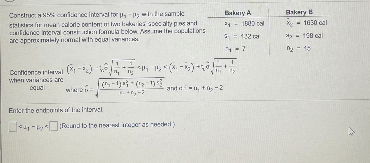 Construct a 95% confidence interval for u -H2 with the sample
Bakery A
Bakery B
statistics for mean calorie content of two bakeries' specialty pies and
confidence interval construction formula below. Assume the populations
are approximately normal with equal variances.
X1
= 1880 cal
X2
= 1630 cal
%3D
S1 = 132 cal
S2 = 198 cal
!!
n, = 7
n2 = 15
%3D
1
1
Confidence interval (X1 -X2) -to
when variances are
* <H, -H2< (X, -x,) +tô +
n1
n2
n2
equal
(n1 - 1) s? * (n2 - 1) s3
where 6 =
and d.f. = n, + n, - 2
n1 +n2 - 2
Enter the endpoints of the interval.
<H1-H2<(Round to the nearest integer as needed.)
