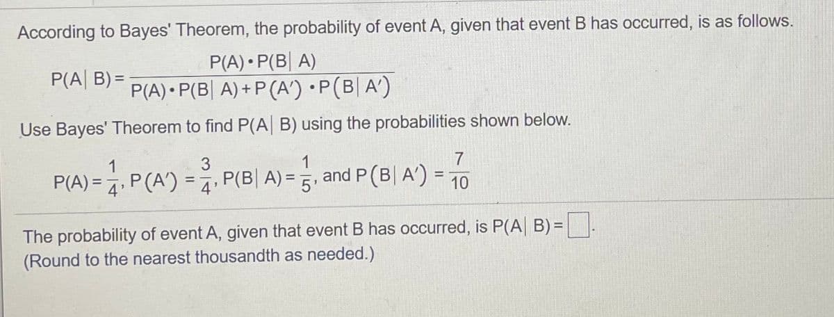 According to Bayes' Theorem, the probability of event A, given that event B has occurred, is as follows.
P(A) • P(B| A)
P(A) • P(B| A) + P (A') •P(B| A')
P(A| B) =
%3D
Use Bayes' Theorem to find P(A B) using the probabilities shown below.
P(A) =1. P(A') =, P(B| A) =5,
1
and P(B| A') =
%3D
%3D
10
%3D
4
The probability of event A, given that event B has occurred, is P(A B) =|.
(Round to the nearest thousandth as needed.)
