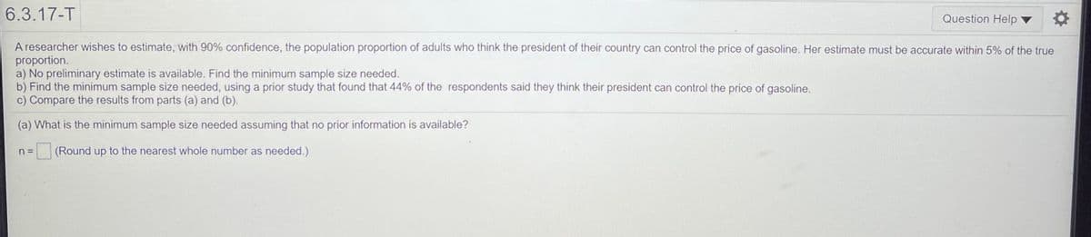 6.3.17-T
Question Help
A researcher wishes to estimate, with 90% confidence, the population proportion of adults who think the president of their country can control the price of gasoline. Her estimate must be accurate within 5% of the true
proportion.
a) No preliminary estimate is available. Find the minimum sample size needed.
b) Find the minimum sample size needed, using a prior study that found that 44% of the respondents said they think their president can control the price of gasoline.
c) Compare the results from parts (a) and (b).
(a) What is the minimum sample size needed assuming that no prior information is available?
n =
(Round up to the nearest whole number as needed.)
