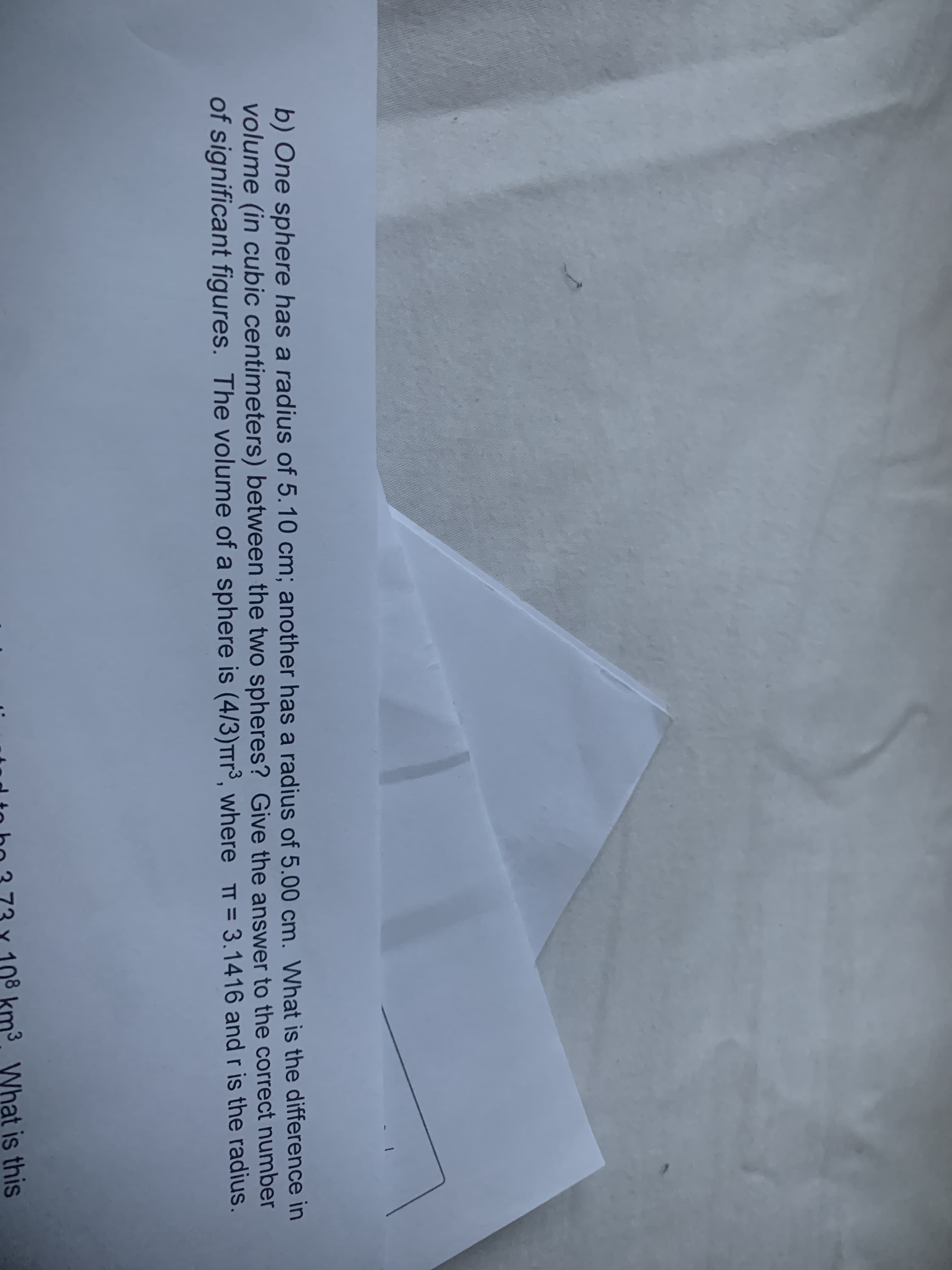 b) One sphere has a radius of 5.10 cm; another has a radius of 5.00 cm. What is the difference in
volume (in cubic centimeters) between the two spheres? Give the answer to the correct number
of significant figures. The volume of a sphere is (4/3)TTr³, where TT= 3.1416 and r is the radius.
