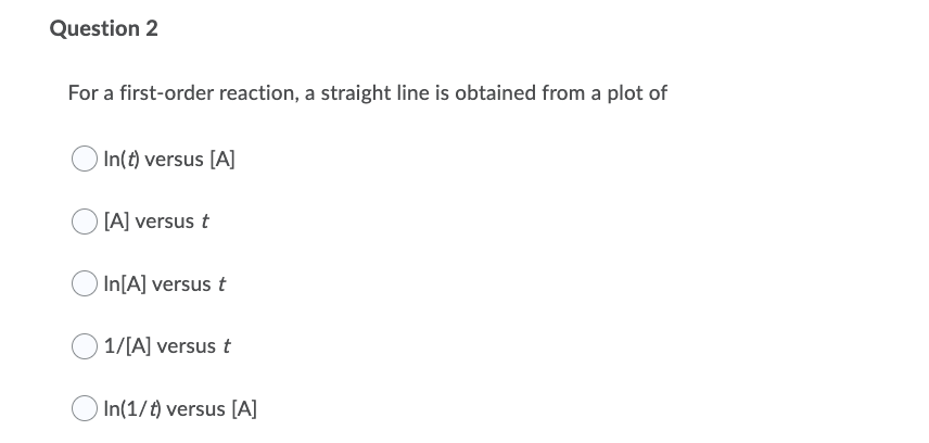 Question 2
For a first-order reaction, a straight line is obtained from a plot of
In(t) versus [A]
[A] versus t
O In[A] versus t
1/[A] versus t
In(1/t) versus [A]
