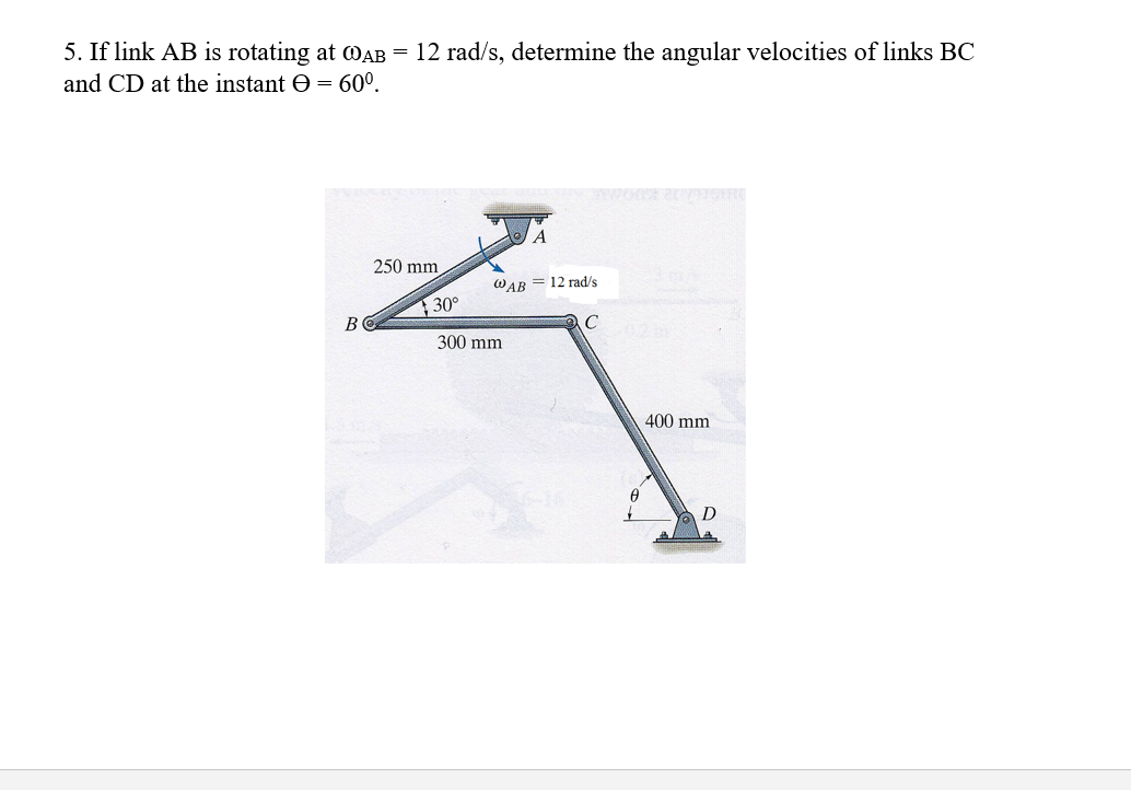 5. If link AB is rotating at WAB = 12 rad/s, determine the angular velocities of links BC
and CD at the instant e = 60°.
