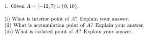 1. Given A = [-12, 7) U {9, 10).
(i) What is interior point of A? Explain your answer.
(ii) What is accumulation point of A? Explain your answer.
(iii) What is isolated point of A? Explain your answer.
