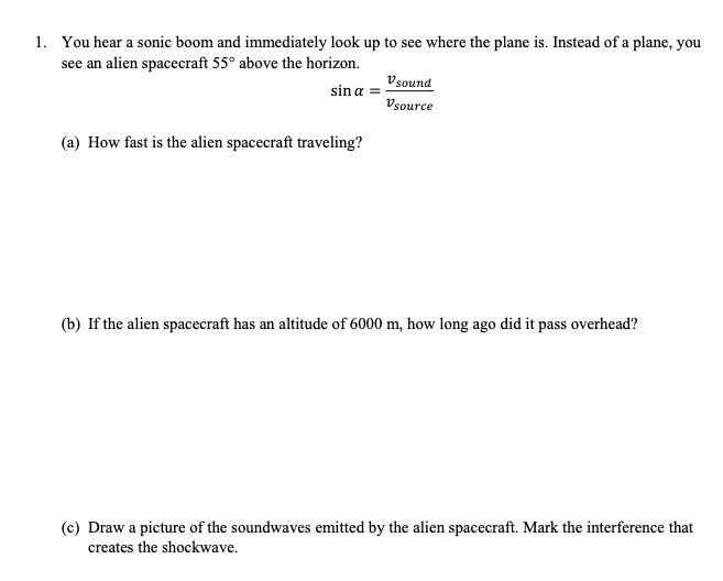 1. You hear a sonic boom and immediately look up to see where the plane is. Instead of a plane, you
see an alien spacecraft 55° above the horizon.
V sound
sin a =
Vsource
(a) How fast is the alien spacecraft traveling?
(b) If the alien spacecraft has an altitude of 6000 m, how long ago did it pass overhead?
(c) Draw a picture of the soundwaves emitted by the alien spacecraft. Mark the interference that
creates the shockwave.