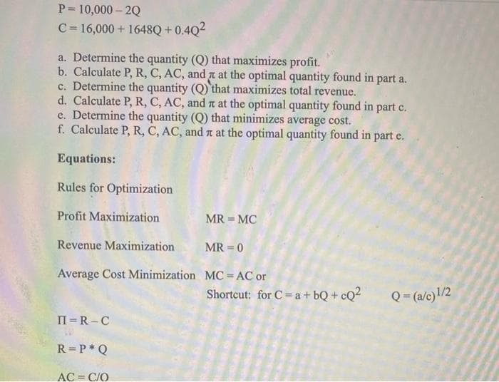 P=10,000-2Q
C = 16,000+ 1648Q +0.4Q²
a. Determine the quantity (Q) that maximizes profit.
b. Calculate P, R, C, AC, and at the optimal quantity found in part a.
c. Determine the quantity (Q) that maximizes total revenue.
d. Calculate P, R, C, AC, and at the optimal quantity found in part c.
e. Determine the quantity (Q) that minimizes average cost.
f. Calculate P, R, C, AC, and at the optimal quantity found in part e.
Equations:
Rules for Optimization
Profit Maximization
MR = MC
Revenue Maximization
MR=0
Average Cost Minimization
MC = AC or
Shortcut: for C= a +bQ+cQ²
II=R-C
R =P* Q
AC = C/O
Q = (a/c)1/2