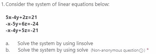 1. Consider the system of linear equations below:
5x-4y+2z=21
-x-5y+6z=-24
-x-4y+5z=-21
a.
Solve the system by using linsolve
b.
Solve the system by using solve (Non-anonymous question)
*