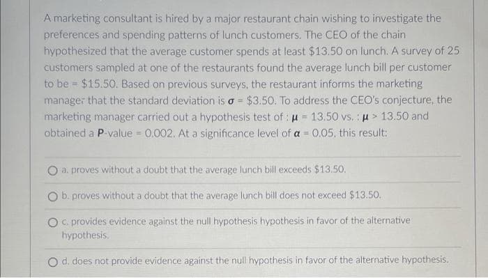 A marketing consultant is hired by a major restaurant chain wishing to investigate the
preferences and spending patterns of lunch customers. The CEO of the chain
hypothesized that the average customer spends at least $13.50 on lunch. A survey of 25
customers sampled at one of the restaurants found the average lunch bill per customer
to be $15.50. Based on previous surveys, the restaurant informs the marketing
manager that the standard deviation is a = $3.50. To address the CEO's conjecture, the
marketing manager carried out a hypothesis test of: μ = 13.50 vs.: μ> 13.50 and
obtained a P-value = 0.002. At a significance level of a = 0.05, this result:
a, proves without a doubt that the average lunch bill exceeds $13.50.
O b. proves without a doubt that the average lunch bill does not exceed $13.50.
O c. provides evidence against the null hypothesis hypothesis in favor of the alternative
hypothesis.
O d. does not provide evidence against the null hypothesis in favor of the alternative hypothesis.
