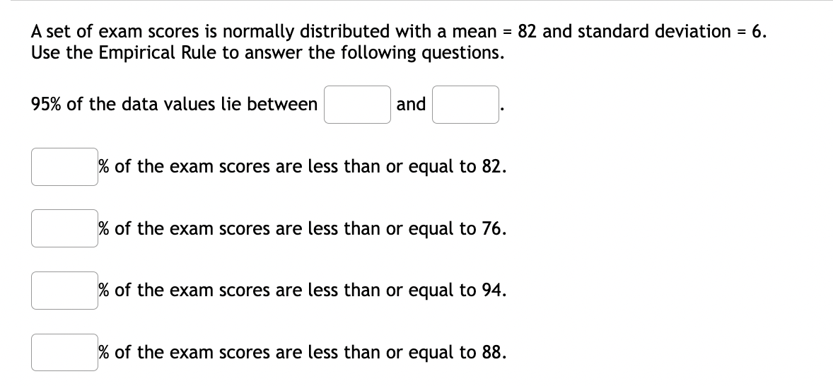 A set of exam scores is normally distributed with a mean = 82 and standard deviation = 6.
Use the Empirical Rule to answer the following questions.
95% of the data values lie between
and
% of the exam scores are less than or equal to 82.
% of the exam scores are less than or equal to 76.
% of the exam scores are less than or equal to 94.
% of the exam scores are less than or equal to 88.