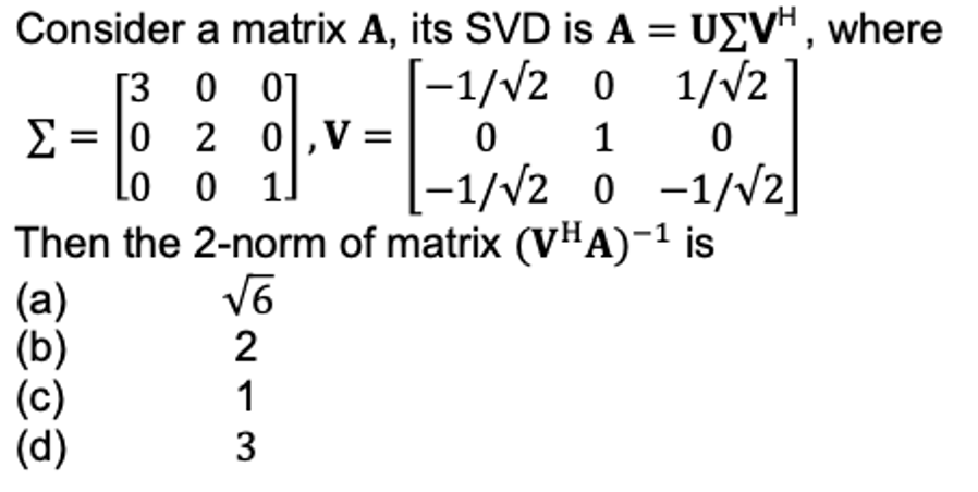Consider a matrix A, its SVD is A = UZVH, where
[300]
-1/√2 0
0 1
1/√2
0
Σ
--
0 2 0,V:
Lo o 1]
-1/√2 0 -1/√2]
Then the 2-norm of matrix (VHA)-¹ is
(a)
√6
(b)
2
(c)
1
(d)
3
=
