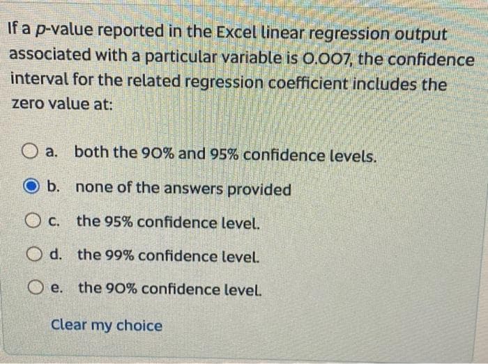 If a p-value reported in the Excel linear regression output
associated with a particular variable is 0.007, the confidence
interval for the related regression coefficient includes the
zero value at:
Oa. both the 90% and 95% confidence levels.
O b.
none of the answers provided
Oc. the 95% confidence level.
Od. the 99% confidence level.
Oe. the 90% confidence level.
Clear my choice
