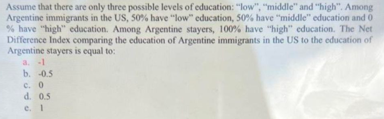 Assume that there are only three possible levels of education: "low", "middle" and "high". Among
Argentine immigrants in the US, 50% have "low" education, 50% have "middle" education and 0
% have "high" education. Among Argentine stayers, 100% have "high" education. The Net
Difference Index comparing the education of Argentine immigrants in the US to the education of
Argentine stayers is equal to:
a. -1
b. -0.5
c. 0
d. 0.5
e. 1