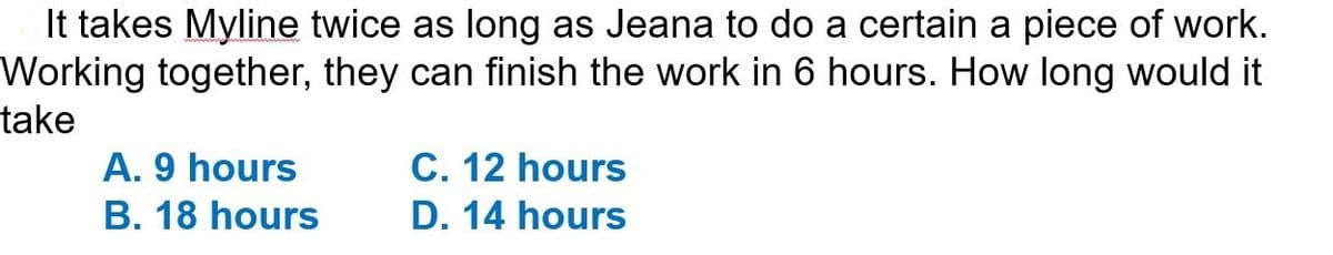 It takes Myline twice as long as Jeana to do a certain a piece of work.
Working together, they can finish the work in 6 hours. How long would it
take
A. 9 hours
B. 18 hours
C. 12 hours
D. 14 hours