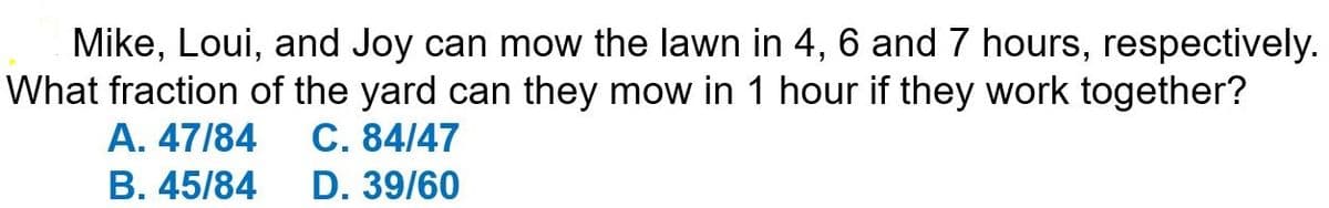 Mike, Loui, and Joy can mow the lawn in 4, 6 and 7 hours, respectively.
What fraction of the yard can they mow in 1 hour if they work together?
A. 47/84 C. 84/47
B. 45/84
D. 39/60