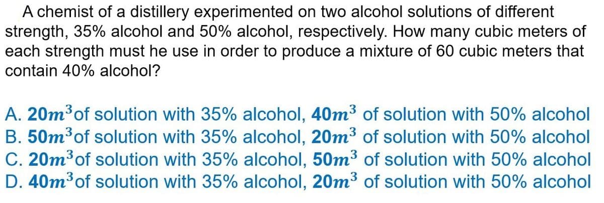 A chemist of a distillery experimented on two alcohol solutions of different
strength, 35% alcohol and 50% alcohol, respectively. How many cubic meters of
each strength must he use in order to produce a mixture of 60 cubic meters that
contain 40% alcohol?
A. 20m³ of solution with 35% alcohol, 40m³ of solution with 50% alcohol
B. 50m³ of solution with 35% alcohol, 20m³ of solution with 50% alcohol
C. 20m³ of solution with 35% alcohol, 50m³ of solution with 50% alcohol
D. 40m³ of solution with 35% alcohol, 20m³ of solution with 50% alcohol