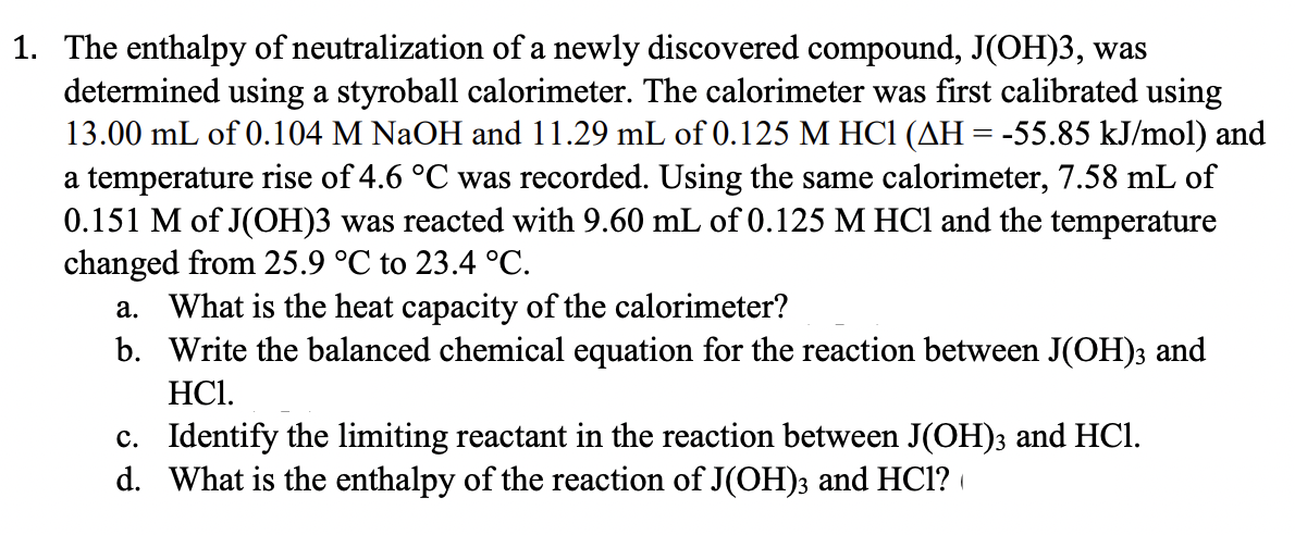 1. The enthalpy of neutralization of a newly discovered compound, J(OH)3, was
determined using a styroball calorimeter. The calorimeter was first calibrated using
13.00 mL of 0.104 M NaOH and 11.29 mL of 0.125 M HC1 (AH = -55.85 kJ/mol) and
a temperature rise of 4.6 °C was recorded. Using the same calorimeter, 7.58 mL of
0.151 M of J(OH)3 was reacted with 9.60 mL of 0.125 M HCl and the temperature
changed from 25.9 °C to 23.4 °C.
a. What is the heat capacity of the calorimeter?
b. Write the balanced chemical equation for the reaction between J(OH); and
HCI.
c. Identify the limiting reactant in the reaction between J(OH)3 and HCl.
d. What is the enthalpy of the reaction of J(OH); and HC1?
