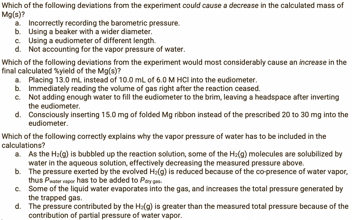 Which of the following deviations from the experiment could cause a decrease in the calculated mass of
Mg(s)?
a. Incorrectly recording the barometric pressure.
b. Using a beaker with a wider diameter.
c. Using a eudiometer of different length.
d. Not accounting for the vapor pressure of water.
Which of the following deviations from the experiment would most considerably cause an increase in the
final calculated %yield of the Mg(s)?
a. Placing 13.0 mL instead of 10.0 mL of 6.0 M HCI into the eudiometer.
b. Immediately reading the volume of gas right after the reaction ceased.
Not adding enough water to fill the eudiometer to the brim, leaving a headspace after inverting
the eudiometer.
С.
d. Consciously inserting 15.0 mg of folded Mg ribbon instead of the prescribed 20 to 30 mg into the
eudiometer.
Which of the following correctly explains why the vapor pressure of water has to be included in the
calculations?
a. As the H2(g) is bubbled up the reaction solution, some of the H2(g) molecules are solubilized by
water in the aqueous solution, effectively decreasing the measured pressure above.
b. The pressure exerted by the evolved H2(g) is reduced because of the co-presence of water vapor,
thus Pwater
Some of the liquid water evaporates into the gas, and increases the total pressure generated by
the trapped gas.
d. The pressure contributed by the H2(g) is greater than the measured total pressure because of the
contribution of partial pressure of water vapor.
has to be added to Pdry gas.
vapor
С.
