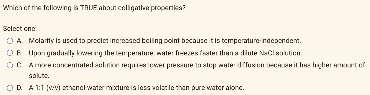 Which of the following is TRUE about colligative properties?
Select one:
A. Molarity is used to predict increased boiling point because it is temperature-independent.
O B. Upon gradually lowering the temperature, water freezes faster than a dilute Nacl solution.
C. A more concentrated solution requires lower pressure to stop water diffusion because it has higher amount of
solute.
O D. A 1:1 (v/v) ethanol-water mixture is less volatile than pure water alone.
