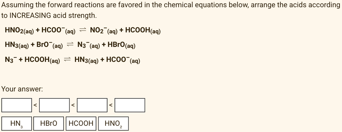 Assuming the forward reactions are favored in the chemical equations below, arrange the acids according
to INCREASING acid strength.
HNO2(aq) + HCO0 (aq) = NO2 (aq) + HCOOH(aq)
HN3(aq) + Bro (aq) = N3 (aq) + HBrO(aq)
N3- + HCOOH(aq) = HN3(aq) + HC00 (aq)
Your answer:
HN,
HBRO
НСООН
HNO,
