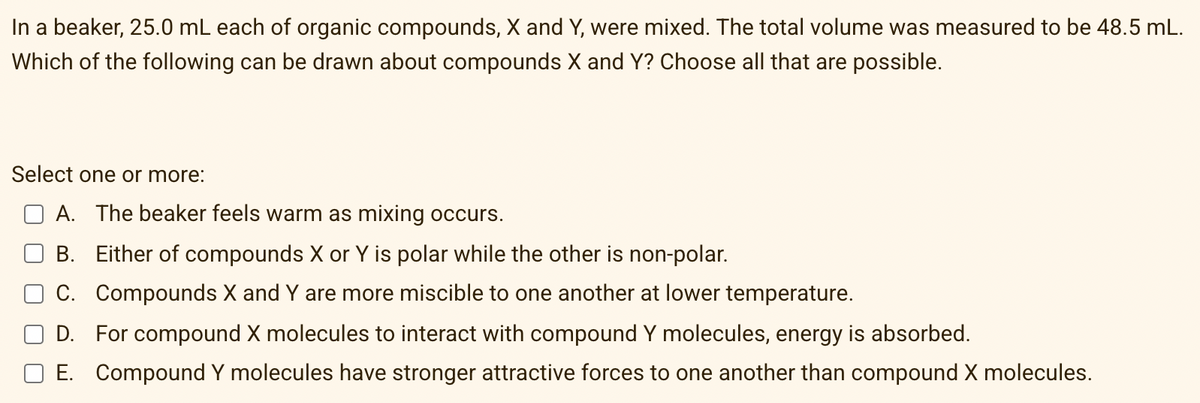 In a beaker, 25.0 mL each of organic compounds, X and Y, were mixed. The total volume was measured to be 48.5 mL.
Which of the following can be drawn about compounds X and Y? Choose all that are possible.
Select one or more:
A. The beaker feels warm as mixing occurs.
B. Either of compounds X or Y is polar while the other is non-polar.
C. Compounds X and Y are more miscible to one another at lower temperature.
D. For compound X molecules to interact with compound Y molecules, energy is absorbed.
E. Compound Y molecules have stronger attractive forces to one another than compound X molecules.
