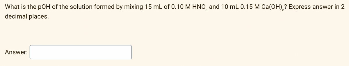 What is the pOH of the solution formed by mixing 15 mL of 0.10 M HNO, and 10 mL 0.15 M Ca(OH),? Express answer in 2
decimal places.
Answer:
