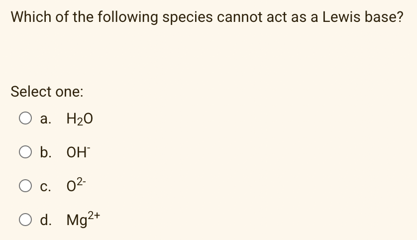 Which of the following species cannot act as a Lewis base?
Select one:
O a. H20
O b. OH
Ос. 02-
С.
O d. Mg2+
