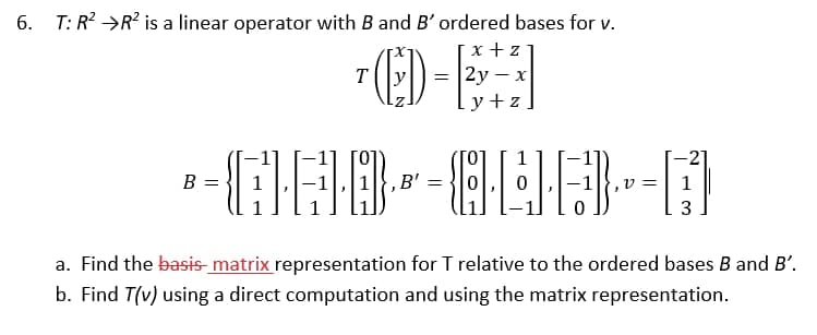 6. T: R? →R? is a linear operator with B and B' ordered bases for v.
ED-E
x + z
2у — x
T
=
y +z
1
B =
B' =
1
a. Find the basis-matrix representation for T relative to the ordered bases B and B'.
b. Find T(v) using a direct computation and using the matrix representation.
