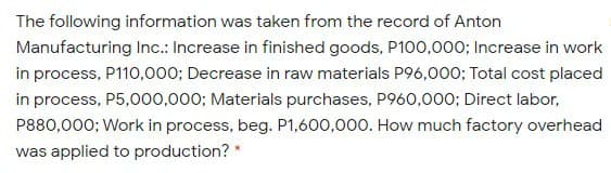 The following information was taken from the record of Anton
Manufacturing Inc.: Increase in finished goods, P100,000; Increase in work
in process, P110,000; Decrease in raw materials P96,000; Total cost placed
in process, P5,000,000; Materials purchases, P960,000; Direct labor,
P880,000; Work in process, beg. P1,600,000. How much factory overhead
was applied to production? *
