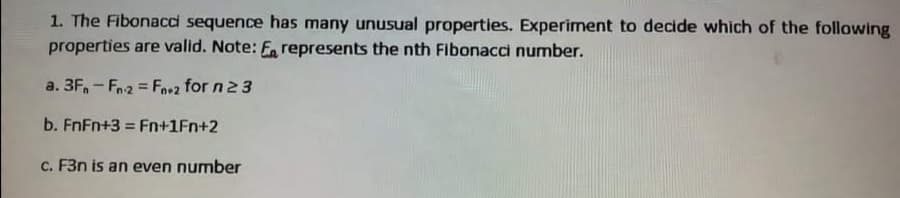 1. The Fibonacci sequence has many unusual properties. Experiment to decide which of the following
properties are valid. Note: F represents the nth Fibonacci number.
a. 3F, - Fn2 = Fo+2 for n 23
!3!
b. FnFn+3 = Fn+1Fn+2
c. F3n is an even number
