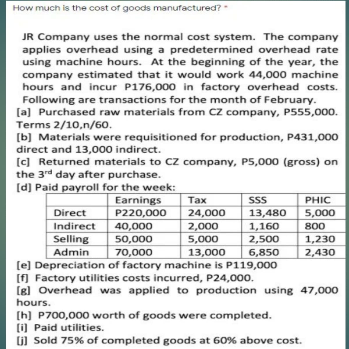 How much is the cost of goods manufactured? -
JR Company uses the normal cost system. The company
applies overhead using a predetermined overhead rate
using machine hours. At the beginning of the year, the
company estimated that it would work 44,000 machine
hours and incur P176,000 in factory overhead costs.
Following are transactions for the month of February.
[a] Purchased raw materials from CZ company, P555,000.
Terms 2/10,n/60.
[b] Materials were requisitioned for production, P431,000
direct and 13,000 indirect.
[c] Returned materials to Cz company, P5,000 (gross) on
the 3rd day after purchase.
[d] Paid payroll for the week:
Earnings
SSS
13,480
Таx
PHIC
Direct
Indirect
Selling
Admin
24,000
2,000
5,000
13,000
P220,000
5,000
40,000
50,000
1,160
2,500
800
1,230
70,000
(e] Depreciation of factory machine is P119,000
[f] Factory utilities costs incurred, P24,000.
(g] Overhead was applied to production using 47,00o
6,850
2,430
hours.
[h] P700,000 worth of goods were completed.
(i] Paid utilities.
(j] Sold 75% of completed goods at 60% above cost.
