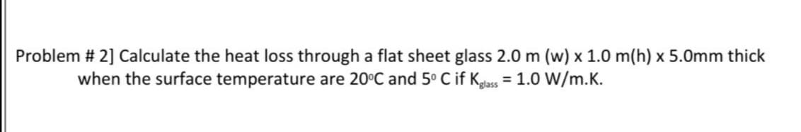 Problem # 2] Calculate the heat loss through a flat sheet glass 2.0 m (w) x 1.0 m(h) x 5.0mm thick
when the surface temperature are 20°C and 5° C if Kgass = 1.0 W/m.K.
