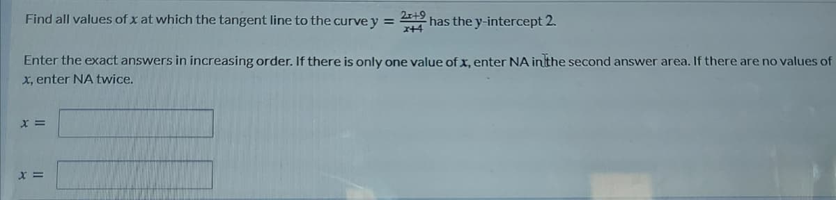 Find all values of x at which the tangent line to the curve y = has the y-intercept 2.
2r+9
%3D
x+4
Enter the exact answers in increasing order. If there is only one value of x, enter NA in the second answer area. If there are no values of
x, enter NA twice.
X =

