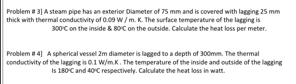 Problem # 3] A steam pipe has an exterior Diameter of 75 mm and is covered with lagging 25 mm
thick with thermal conductivity of 0.09 W / m. K. The surface temperature of the lagging is
300°C on the inside & 80°C on the outside. Calculate the heat loss per meter.
Problem # 4] A spherical vessel 2m diameter is lagged to a depth of 300mm. The thermal
conductivity of the lagging is 0.1 W/m.K. The temperature of the inside and outside of the lagging
Is 180°C and 40°C respectively. Calculate the heat loss in watt.
