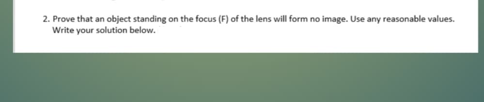 2. Prove that an object standing on the focus (F) of the lens will form no image. Use any reasonable values.
Write your solution below.
