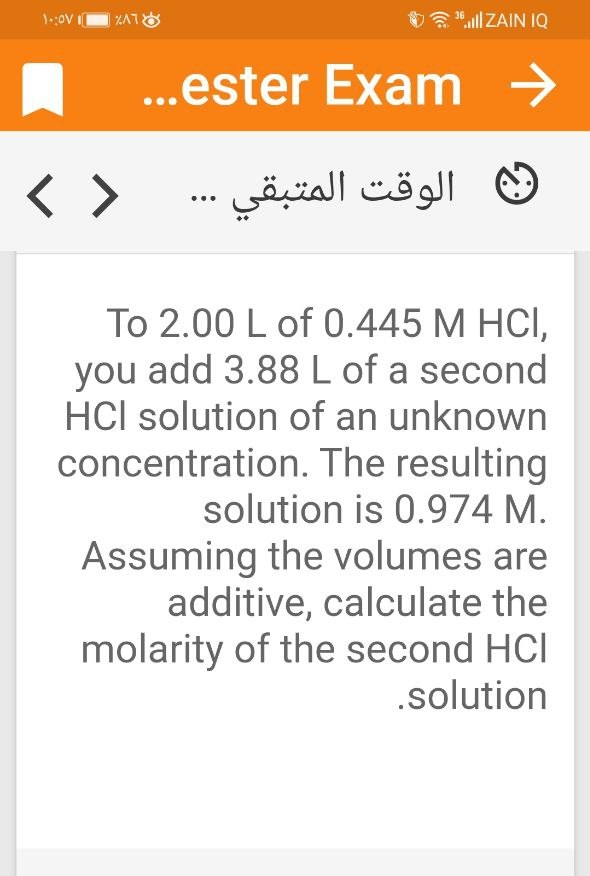 1:ov
O "ll ZAIN IQ
..ester Exam →
< >
الوقت المتبقي
...
To 2.00 L of 0.445 M HCI,
you add 3.88 L of a second
HCl solution of an unknown
concentration. The resulting
solution is 0.974 M.
Assuming the volumes are
additive, calculate the
molarity of the second HCl
.solution
