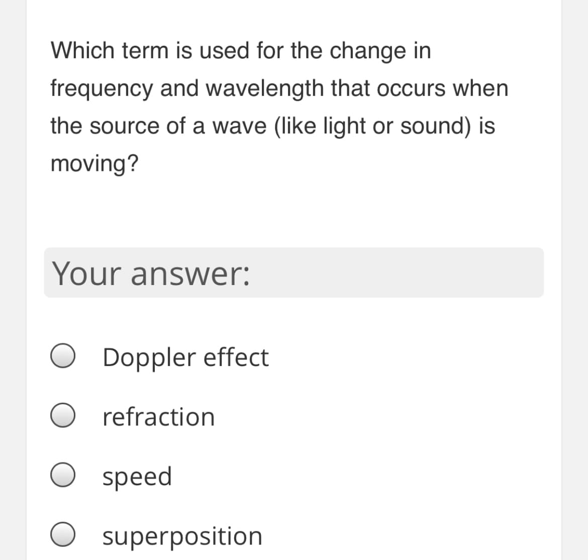 Which term is used for the change in
frequency and wavelength that occurs when
the source of a wave (like light or sound) is
moving?
Your answer:
Doppler effect
refraction
speed
superposition

