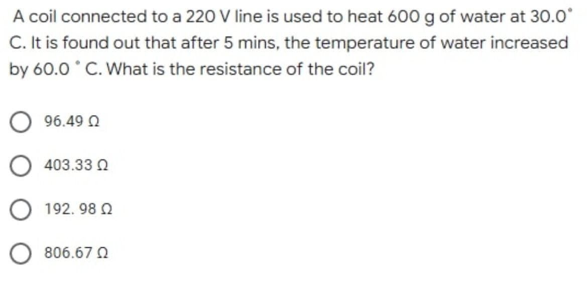 A coil connected to a 220 V line is used to heat 600 g of water at 30.0⁰
C. It is found out that after 5 mins, the temperature of water increased
by 60.0°C. What is the resistance of the coil?
Ο 96.49 Ω
O403.330
192. 98 Ω
Ο 806.67 Ω