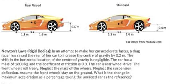 Rear Raised
Standard
0.6 m
0.4 m
1.3 m
1.6m
13m
1.6 m
Car image from YouTube.com
Newton's Laws (Rigid Bodies): In an attempt to make her car accelerate faster, a drag
racer has raised the rear of her car to increase the centre of gravity by 0.2 m. The
shift in the horizontal location of the centre of gravity is negligible. The car has a
mass of 1600 kg and the coefficient of friction is 0.3. The car is rear wheel drive. The
front wheels roll freely. Neglect the mass of the wheels. Neglect the suspension
deflection. Assume the front wheels stay on the ground. What is the change in
maximum acceleration as a percentage taking the unraised car as the reference?
