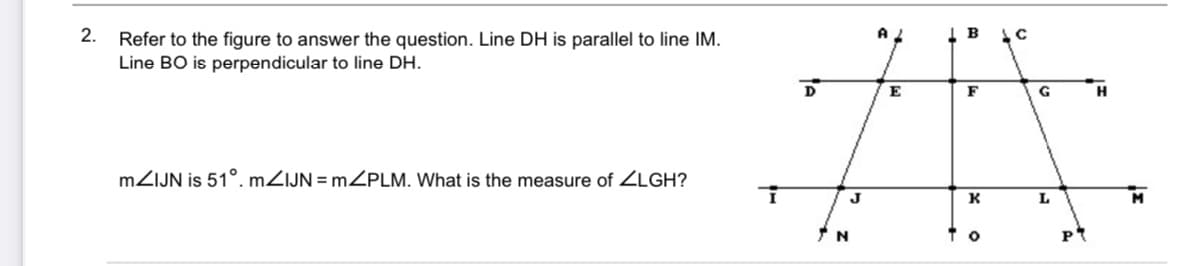 2.
Refer to the figure to answer the question. Line DH is parallel to line IM.
Line BO is perpendicular to line DH.
D
E
F
G
MZIJN is 51°. MZIJN = MZPLM. What is the measure of ZLGH?
J
K
L

