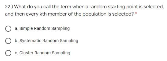 22.) What do you call the term when a random starting point is selected,
and then every kth member of the population is selected? *
a. Simple Random Sampling
O b. Systematic Random Sampling
O c. Cluster Random Sampling
